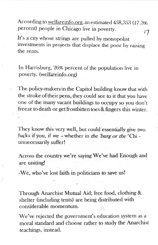 According to welfareinfo.org, an estimated 458,353 (17.3% percent) people in Chicago live in poverty. 7 I¢’s a city whose strings are pulled by monopolist investments in projects that displace the poor by raising the rents.  In Harrisburg, 26% percent of the population live in poverty. (welfareinfo.org)  “The policy-makersin the Capitol building know that with the stroke of their pens, they could see to it that you have one of the many vacant buildings to occupy so you don’t freeze to death or get frostbitten toes & fingers this winter.  They know this very well, but could essentially give two fucks if you, if we - whether in the burg or the ‘Chi - unnecessarily suffer!  Across the country we’re saying We’ve had Enough and are uniting!  -We, who’ve lost faith in politicians to save us!  “Through Anarchist Mutual Aid; free food, clothing & shelter (including tents) are being distributed with considerable momentum.  We’ve rejected the government’s education system as a moral standard and choose rather to study the Anarchist teachings, instead. 
